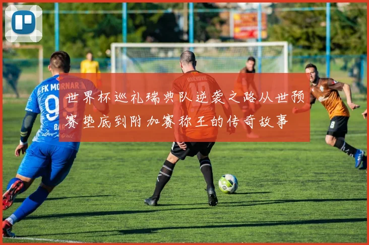 世界杯巡礼瑞典队逆袭之路从世预赛垫底到附加赛称王的传奇故事