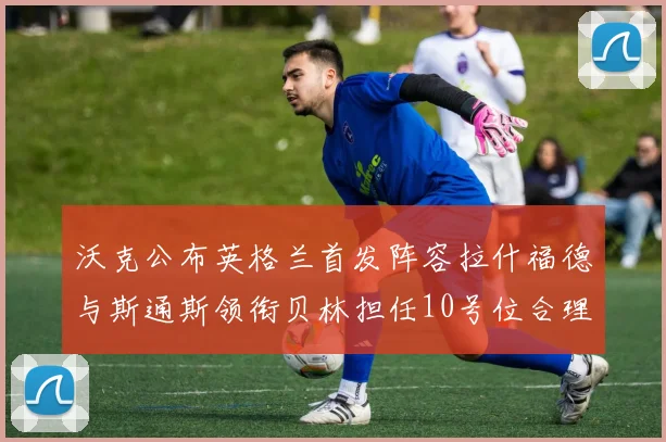 沃克公布英格兰首发阵容拉什福德与斯通斯领衔贝林担任10号位合理性分析