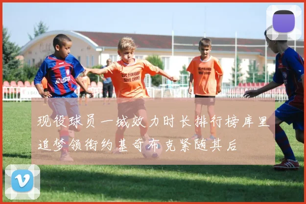 现役球员一城效力时长排行榜库里追梦领衔约基奇布克紧随其后