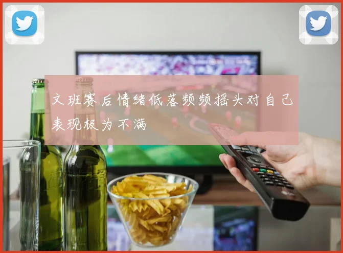 文班赛后情绪低落频频摇头对自己表现极为不满