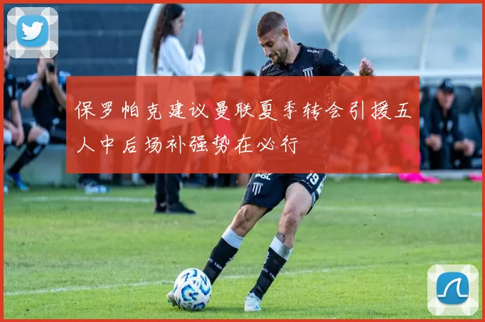 保罗帕克建议曼联夏季转会引援五人中后场补强势在必行