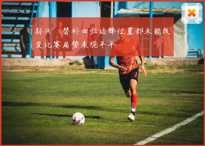 孙兴慜替补回归边锋位置却未能改变比赛局势表现平平