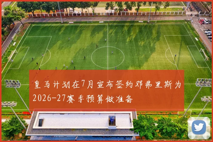 皇马计划在7月宣布签约邓弗里斯为2026-27赛季预算做准备