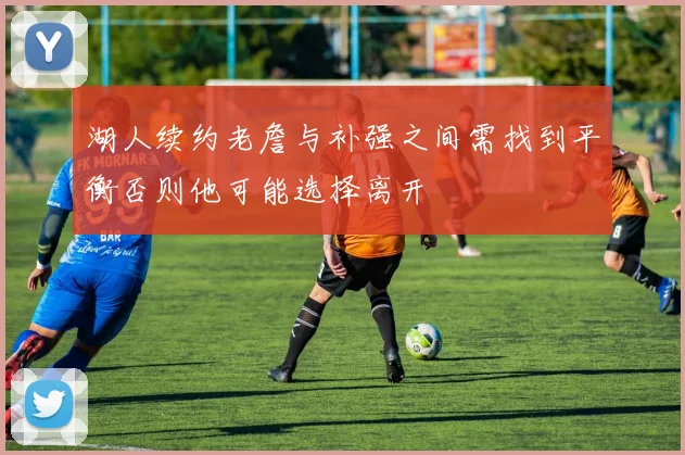 湖人续约老詹与补强之间需找到平衡否则他可能选择离开