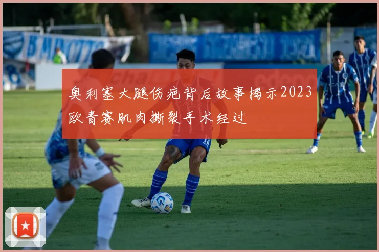 奥利塞大腿伤疤背后故事揭示2023欧青赛肌肉撕裂手术经过