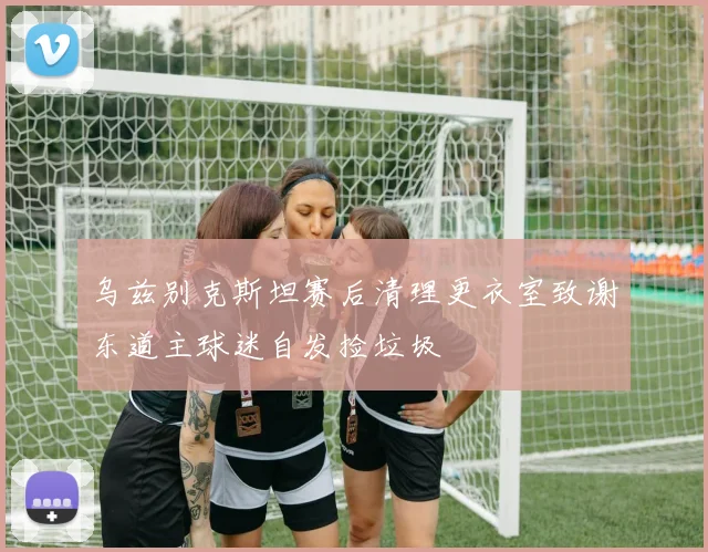乌兹别克斯坦赛后清理更衣室致谢东道主球迷自发捡垃圾
