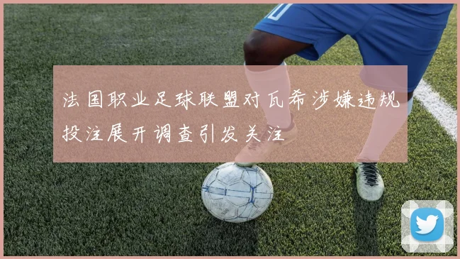 法国职业足球联盟对瓦希涉嫌违规投注展开调查引发关注