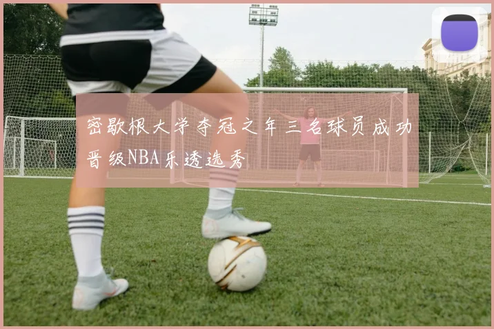 密歇根大学夺冠之年三名球员成功晋级NBA乐透选秀