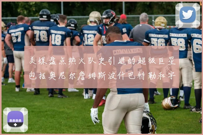 美媒盘点热火队史引进的超级巨星包括奥尼尔詹姆斯波什巴特勒和字母哥