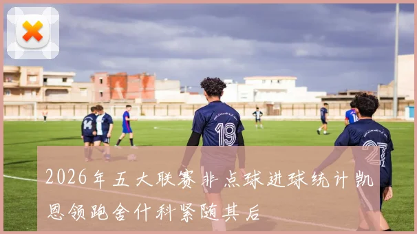 2026年五大联赛非点球进球统计凯恩领跑舍什科紧随其后