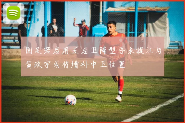 国足若启用五后卫阵型吾米提江与黄政宇或将增补中卫位置