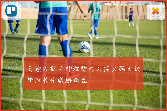乌迪内斯主帅称赞尤文实力强大边锋和长传威胁明显
