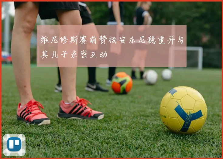 维尼修斯赛前赞扬安东尼稳重并与其儿子亲密互动