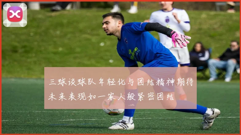 三球谈球队年轻化与团结精神期待未来表现如一家人般紧密团结