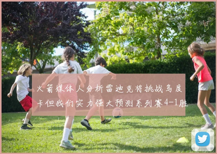 火箭媒体人分析雷迪克将挑战乌度卡但我们实力强大预测系列赛4-1胜出