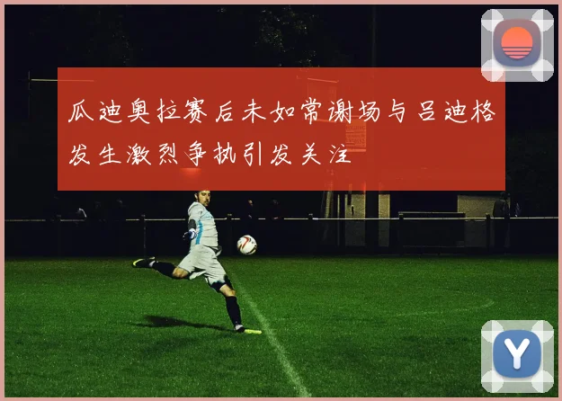 瓜迪奥拉赛后未如常谢场与吕迪格发生激烈争执引发关注