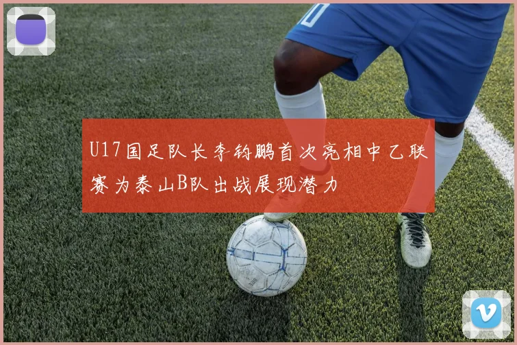 U17国足队长李钧鹏首次亮相中乙联赛为泰山B队出战展现潜力